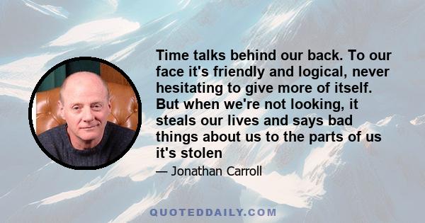 Time talks behind our back. To our face it's friendly and logical, never hesitating to give more of itself. But when we're not looking, it steals our lives and says bad things about us to the parts of us it's stolen