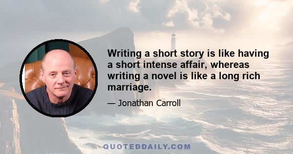 Writing a short story is like having a short intense affair, whereas writing a novel is like a long rich marriage.