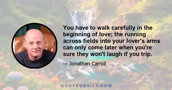 You have to walk carefully in the beginning of love; the running across fields into your lover's arms can only come later when you're sure they won't laugh if you trip.