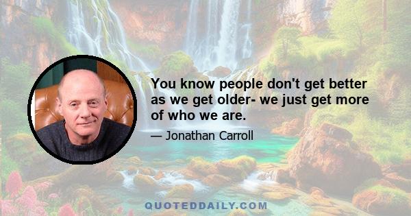 You know people don't get better as we get older- we just get more of who we are.