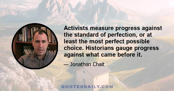 Activists measure progress against the standard of perfection, or at least the most perfect possible choice. Historians gauge progress against what came before it.