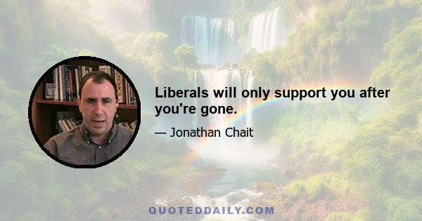 Liberals will only support you after you're gone.