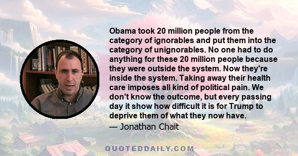 Obama took 20 million people from the category of ignorables and put them into the category of unignorables. No one had to do anything for these 20 million people because they were outside the system. Now they're inside 