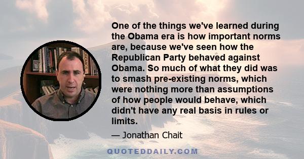 One of the things we've learned during the Obama era is how important norms are, because we've seen how the Republican Party behaved against Obama. So much of what they did was to smash pre-existing norms, which were