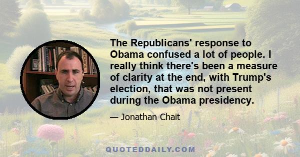 The Republicans' response to Obama confused a lot of people. I really think there's been a measure of clarity at the end, with Trump's election, that was not present during the Obama presidency.