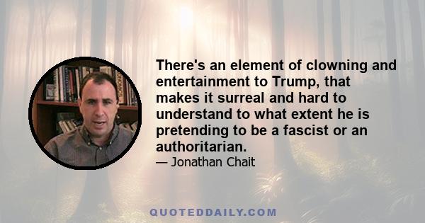 There's an element of clowning and entertainment to Trump, that makes it surreal and hard to understand to what extent he is pretending to be a fascist or an authoritarian.