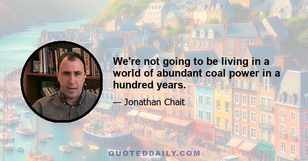 We're not going to be living in a world of abundant coal power in a hundred years.