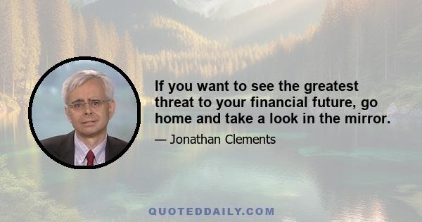 If you want to see the greatest threat to your financial future, go home and take a look in the mirror.