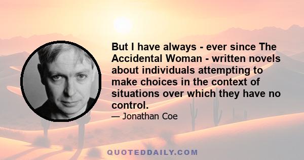 But I have always - ever since The Accidental Woman - written novels about individuals attempting to make choices in the context of situations over which they have no control.