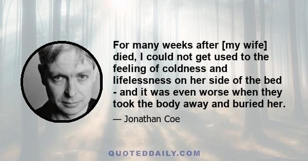 For many weeks after [my wife] died, I could not get used to the feeling of coldness and lifelessness on her side of the bed - and it was even worse when they took the body away and buried her.