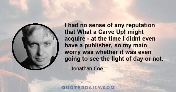 I had no sense of any reputation that What a Carve Up! might acquire - at the time I didnt even have a publisher, so my main worry was whether it was even going to see the light of day or not.