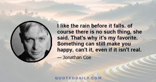 I like the rain before it falls. of course there is no such thing, she said. That's why it's my favorite. Something can still make you happy, can't it, even if it isn't real.