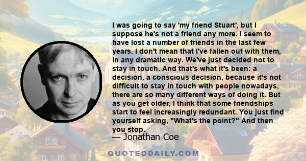 I was going to say 'my friend Stuart', but I suppose he's not a friend any more. I seem to have lost a number of friends in the last few years. I don't mean that I've fallen out with them, in any dramatic way. We've