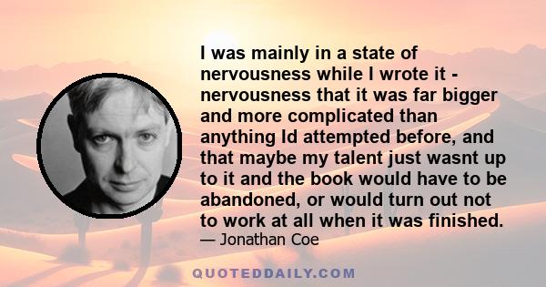 I was mainly in a state of nervousness while I wrote it - nervousness that it was far bigger and more complicated than anything Id attempted before, and that maybe my talent just wasnt up to it and the book would have