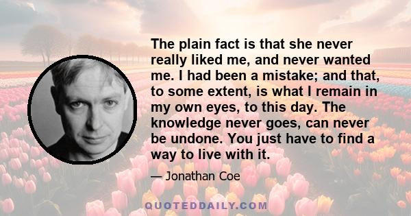 The plain fact is that she never really liked me, and never wanted me. I had been a mistake; and that, to some extent, is what I remain in my own eyes, to this day. The knowledge never goes, can never be undone. You