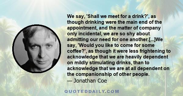 We say, 'Shall we meet for a drink?', as though drinking were the main end of the appointment, and the matter of company only incidental, we are so shy about admitting our need for one another.[...]We say, 'Would you