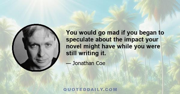 You would go mad if you began to speculate about the impact your novel might have while you were still writing it.