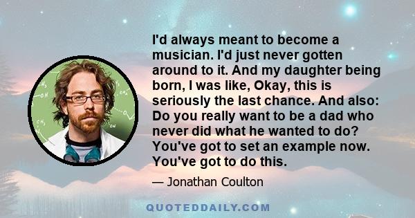 I'd always meant to become a musician. I'd just never gotten around to it. And my daughter being born, I was like, Okay, this is seriously the last chance. And also: Do you really want to be a dad who never did what he