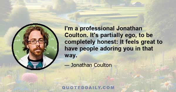 I'm a professional Jonathan Coulton. It's partially ego, to be completely honest: It feels great to have people adoring you in that way.