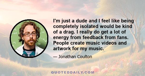 I'm just a dude and I feel like being completely isolated would be kind of a drag. I really do get a lot of energy from feedback from fans. People create music videos and artwork for my music.