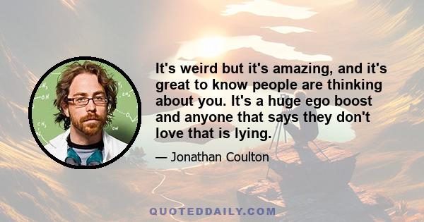 It's weird but it's amazing, and it's great to know people are thinking about you. It's a huge ego boost and anyone that says they don't love that is lying.