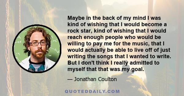 Maybe in the back of my mind I was kind of wishing that I would become a rock star, kind of wishing that I would reach enough people who would be willing to pay me for the music, that I would actually be able to live