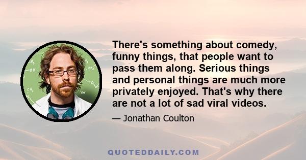 There's something about comedy, funny things, that people want to pass them along. Serious things and personal things are much more privately enjoyed. That's why there are not a lot of sad viral videos.