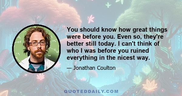 You should know how great things were before you. Even so, they're better still today. I can't think of who I was before you ruined everything in the nicest way.