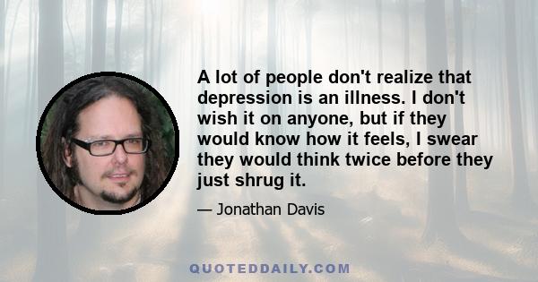 A lot of people don't realize that depression is an illness. I don't wish it on anyone, but if they would know how it feels, I swear they would think twice before they just shrug it.