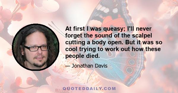 At first I was queasy; I'll never forget the sound of the scalpel cutting a body open. But it was so cool trying to work out how these people died.