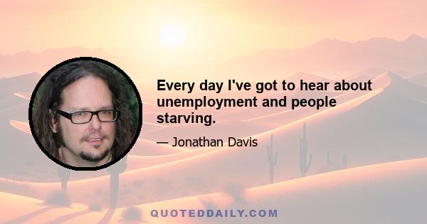 Every day I've got to hear about unemployment and people starving.