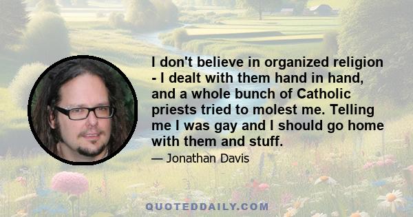 I don't believe in organized religion - I dealt with them hand in hand, and a whole bunch of Catholic priests tried to molest me. Telling me I was gay and I should go home with them and stuff.