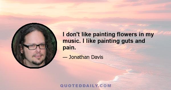 I don't like painting flowers in my music. I like painting guts and pain.