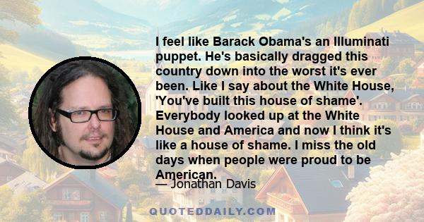 I feel like Barack Obama's an Illuminati puppet. He's basically dragged this country down into the worst it's ever been. Like I say about the White House, 'You've built this house of shame'. Everybody looked up at the