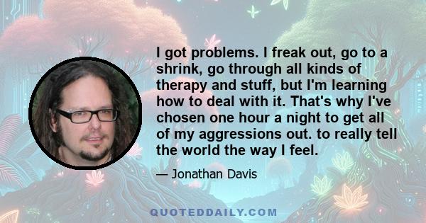 I got problems. I freak out, go to a shrink, go through all kinds of therapy and stuff, but I'm learning how to deal with it. That's why I've chosen one hour a night to get all of my aggressions out. to really tell the