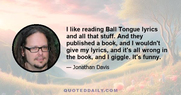 I like reading Ball Tongue lyrics and all that stuff. And they published a book, and I wouldn't give my lyrics, and it's all wrong in the book, and I giggle. It's funny.