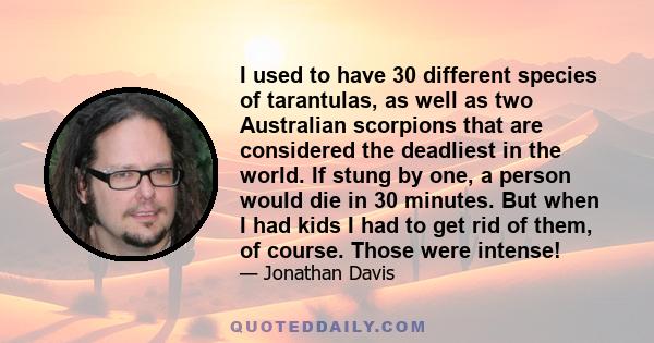 I used to have 30 different species of tarantulas, as well as two Australian scorpions that are considered the deadliest in the world. If stung by one, a person would die in 30 minutes. But when I had kids I had to get