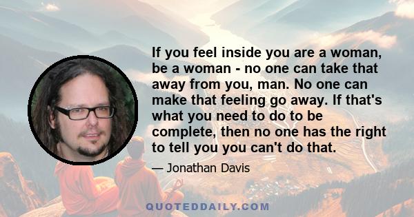 If you feel inside you are a woman, be a woman - no one can take that away from you, man. No one can make that feeling go away. If that's what you need to do to be complete, then no one has the right to tell you you