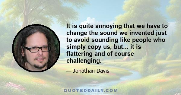 It is quite annoying that we have to change the sound we invented just to avoid sounding like people who simply copy us, but... it is flattering and of course challenging.