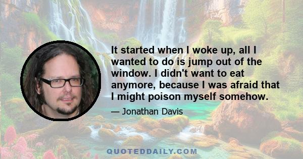 It started when I woke up, all I wanted to do is jump out of the window. I didn't want to eat anymore, because I was afraid that I might poison myself somehow.