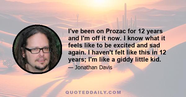 I've been on Prozac for 12 years and I'm off it now. I know what it feels like to be excited and sad again. I haven't felt like this in 12 years; I'm like a giddy little kid.