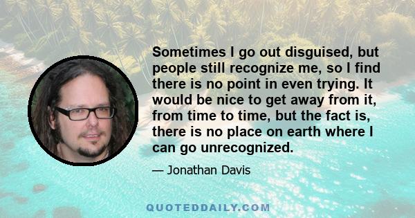 Sometimes I go out disguised, but people still recognize me, so I find there is no point in even trying. It would be nice to get away from it, from time to time, but the fact is, there is no place on earth where I can