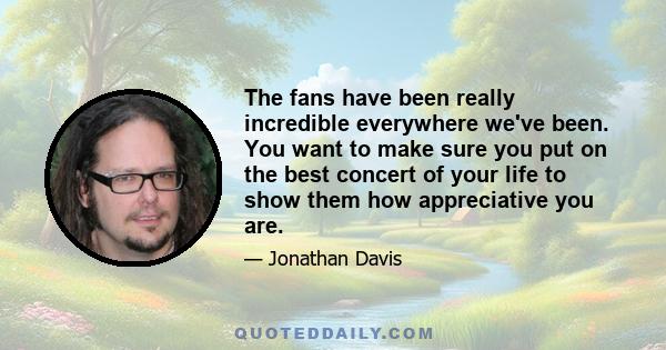 The fans have been really incredible everywhere we've been. You want to make sure you put on the best concert of your life to show them how appreciative you are.