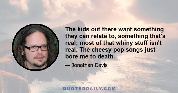 The kids out there want something they can relate to, something that's real; most of that whiny stuff isn't real. The cheesy pop songs just bore me to death.