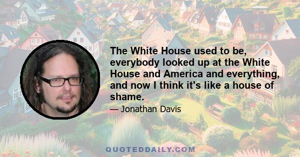 The White House used to be, everybody looked up at the White House and America and everything, and now I think it's like a house of shame.