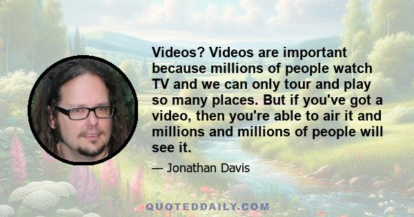 Videos? Videos are important because millions of people watch TV and we can only tour and play so many places. But if you've got a video, then you're able to air it and millions and millions of people will see it.