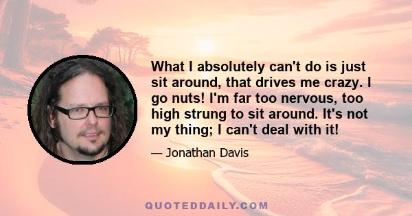 What I absolutely can't do is just sit around, that drives me crazy. I go nuts! I'm far too nervous, too high strung to sit around. It's not my thing; I can't deal with it!