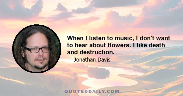 When I listen to music, I don't want to hear about flowers. I like death and destruction.