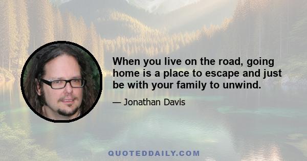 When you live on the road, going home is a place to escape and just be with your family to unwind.