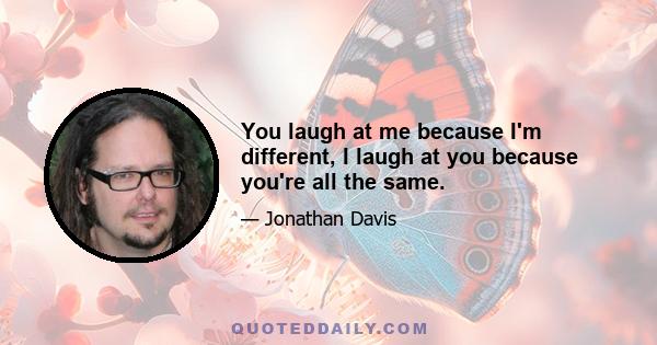 You laugh at me because I'm different, I laugh at you because you're all the same.